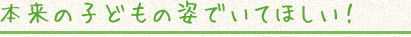本来の子どもの姿でいてほしい!